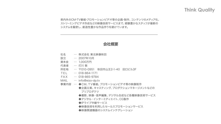 県内外のCM・TV番組・プロモーションビデオ等の企画・制作、コンテンツのメディア化、ストリーミングビデオ作成などの映像技術サービスで、経験豊かなスタッフが最新のシステムを駆使し、創造性豊かな作品作りを続けています。【会社概要】社名…株式会社東北映像秋田・設立…2007年10月・資本金…1,000万円・代表者…打川敦・所在地…〒010-0951秋田市山王2-1-40田口ビル3F・TEL.018-864-1171・FAX.018-865-9784・MAIL…info@eizo-dp.tv・事業内容…◆CM、TV番組、プロモーションビデオ等の映像制作◆企画立案、キャスティング、プロダクションマネージメントなどのプリプロダクツ◆撮影、映像・音声編集、デジタル合成など各種映像技術サービス◆デジタル・インターミディエイト、CG制作◆IPライブ中継サービス◆映像技術を利用したセールスプロモーションサービス◆映像関連機器のシステムインテグレーション