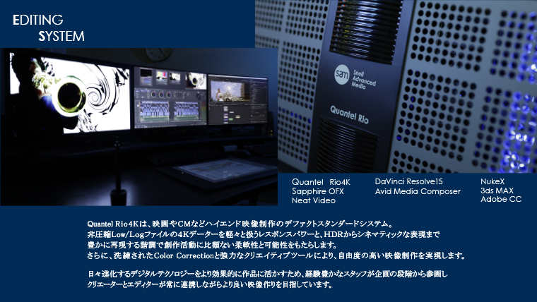 【EDITING SYSTEM】QuanteleQ・Sapphire for Quantel・Primatte/Tinderbox・NukeX・3ds MAX・Adobe production premium・Avid Media Composer・Final Cut Pro・YAMAHA  DM1000 / APX1000・ADgear UR-76S / APHEX 204このすべてはクオリティのために。いつの時代も【ハイエンド編集システムの最高峰】と位置付けられてきたQuantel。その技術の粋を結集して開発された【eQ】は、映画やCMなどハイエンド映像制作のデファクトスタンダードシステム。非圧縮データーを劣化させること無く軽々と扱うレスポンスパワーと合成クオリティの高さは、創作活動に比類ない柔軟性と可能性をもたらし、洗練されたColor Correctionと強力なクリエイティブツールは映像イメージを究極まで高めます。日々進化するデジタルテクノロジーをより効果的に作品に活かすため経験豊かなスタッフが企画の段階から参画、クリエーターとエディターが常に連携しながら高品質な映像を創出しています。