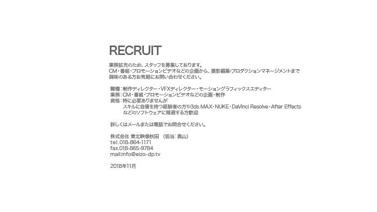 【RECRUIT】業務拡充のため、スタッフを募集しております。CM・番組・プロモーションビデオなどの企画から、撮影編集･プロダクションマネージメントまで、興味のある方お気軽にご一報ください。 職種：制作ディレクター・VFXディレクター・モーショングラフィックスエディター 業務：CM・番組・プロモーションビデオなどの企画・制作 資格：特に必要ありませんが　　   スキルに自信を持つ経験者の方や3ds MAX・NUKE・Smoke・After Effectsなどの　　   ソフトウェアに精通する方歓迎 詳しくはメールまたは電話でお問合せください。 株式会社 東北映像秋田 （担当：奥山） tel.018-864-1171 fax.018-865-9784 mail:info@eizo-dp.tv 2014年4月