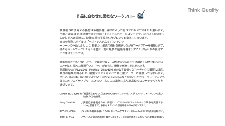 作品に合わせた柔軟なワークフロー・映像制作に使用する機材は多種多様、目的によって制作プロセスやスキルも違います。予算と効率優先の発想で考えれば ｢１システムでオールコンテンツ｣ がベストな選択。しかしそれは同時に、映像表現の妥協というジレンマを抱えてしまいます。当社の制作スタイルは ｢べストシステムで１コンテンツ｣一つ一つの作品に合わせて、最新かつ最良の機材を選択しながらワークフローを構築します。様々なネットワークとスキルを基に、常に最良の結果を導き出すことが私たちの目指すビジネスモデルです。撮影用カメラひとつにしても、TV番組やニュース向けVideoカメラ、映画やCM向けCinemaカメラなど、様々な種類やフォーマットが存在し、機能や利点もそれぞれです。非圧縮RAWやLogから、ProRes・DNxHDを始めとする様々なコーデックの撮影に対応。最良の結果を得るため、編集プロセスはすべて非圧縮データーに変換して行ないます。さらに、Quantelシステムを核としたデジタルインターミディエイトとカラーグレーディング、強力なクリエイティブツールとのシームレスな連携により高品位なコンテンツづくりを提供します。Canon Cinema EOS／高品質なEFレンズとcanon.logのベストバランスがコストパフォーマンスの高い映像づくりを実現。Sony CineAlta／高品位映像制作から、手軽にハイスピード＆フィルムルック映像を実現するs.log収録まで、多彩なスタイルと価格帯をカバーするシステム。RED CAMERA／４K5Kの高解像度と12-16bitカラーデプスによるMovie＆Stillの多用途制作に。ARRI ALEXA／フィルムに迫る色再現と真のシネマティック映像を得るためのハイエンド制作環境に。